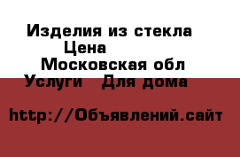 Изделия из стекла › Цена ­ 3 000 - Московская обл. Услуги » Для дома   